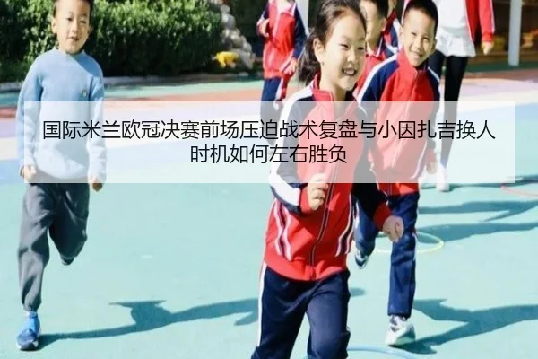 国际米兰欧冠决赛前场压迫战术复盘与小因扎吉换人时机如何左右胜负